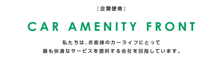 [企業使命]CAR AMENITY FRONT 私たちは、お客様のカーライフにとって最も快適なサービスを提供する会社を目指しています。