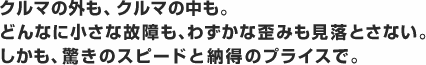 クルマの外も、クルマの中も。どんなに小さな故障も、わずかな歪みも見落とさない。しかも、驚きのスピードと納得のプライスで。