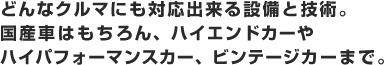 どんなクルマにも対応出来る設備と技術。国産車はもちろん、ハイエンドカーやハイパフォーマンスカー、ビンテージカーまで。