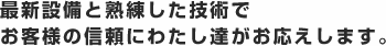 最新設備と熟練した技術で お客様の信頼にわたし達がお応えします。