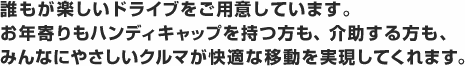 誰もが楽しいドライブをご用意しています。お年寄りもハンディキャップを持つ方も、介助する方も、みんなにやさしいクルマが快適な移動を実現してくれます。